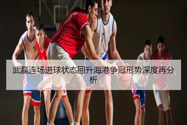 武磊连场进球状态回升海港争冠形势深度再分析