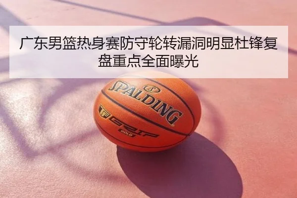 广东男篮热身赛防守轮转漏洞明显杜锋复盘重点全面曝光