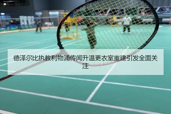 德泽尔比执教利物浦传闻升温更衣室重建引发全面关注