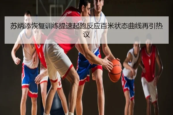 苏炳添恢复训练提速起跑反应百米状态曲线再引热议