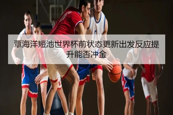 覃海洋短池世界杯前状态更新出发反应提升能否冲金